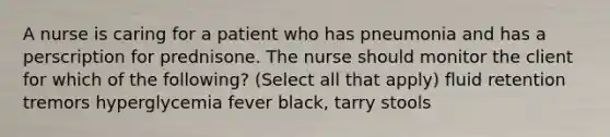 A nurse is caring for a patient who has pneumonia and has a perscription for prednisone. The nurse should monitor the client for which of the following? (Select all that apply) fluid retention tremors hyperglycemia fever black, tarry stools