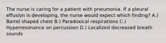 The nurse is caring for a patient with pneumonia. If a pleural effusion is developing, the nurse would expect which finding? A.) Barrel shaped chest B.) Paradoxical respirations C.) Hyperresonance on percussion D.) Localized decreased breath sounds