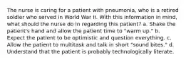 The nurse is caring for a patient with pneumonia, who is a retired soldier who served in World War II. With this information in mind, what should the nurse do in regarding this patient? a. Shake the patient's hand and allow the patient time to "warm up." b. Expect the patient to be optimistic and question everything. c. Allow the patient to multitask and talk in short "sound bites." d. Understand that the patient is probably technologically literate.