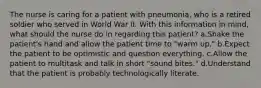 The nurse is caring for a patient with pneumonia, who is a retired soldier who served in World War II. With this information in mind, what should the nurse do in regarding this patient? a.Shake the patient's hand and allow the patient time to "warm up." b.Expect the patient to be optimistic and question everything. c.Allow the patient to multitask and talk in short "sound bites." d.Understand that the patient is probably technologically literate.