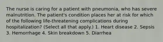 The nurse is caring for a patient with pneumonia, who has severe malnutrition. The patient's condition places her at risk for which of the following life-threatening complications during hospitalization? (Select all that apply.) 1. Heart disease 2. Sepsis 3. Hemorrhage 4. Skin breakdown 5. Diarrhea