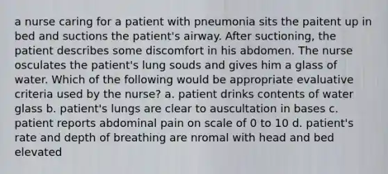 a nurse caring for a patient with pneumonia sits the paitent up in bed and suctions the patient's airway. After suctioning, the patient describes some discomfort in his abdomen. The nurse osculates the patient's lung souds and gives him a glass of water. Which of the following would be appropriate evaluative criteria used by the nurse? a. patient drinks contents of water glass b. patient's lungs are clear to auscultation in bases c. patient reports abdominal pain on scale of 0 to 10 d. patient's rate and depth of breathing are nromal with head and bed elevated