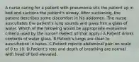 A nurse caring for a patient with pneumonia sits the patient up in bed and suctions the patient's airway. After suctioning, the patient describes some discomfort in his abdomen. The nurse auscultates the patient's lung sounds and gives him a glass of water. Which of the following would be appropriate evaluative criteria used by the nurse? (Select all that apply.) A.Patient drinks contents of water glass. B.Patient's lungs are clear to auscultation in bases. C.Patient reports abdominal pain on scale of 0 to 10. D.Patient's rate and depth of breathing are normal with head of bed elevated.