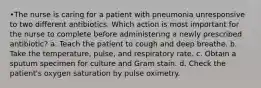 •The nurse is caring for a patient with pneumonia unresponsive to two different antibiotics. Which action is most important for the nurse to complete before administering a newly prescribed antibiotic? a. Teach the patient to cough and deep breathe. b. Take the temperature, pulse, and respiratory rate. c. Obtain a sputum specimen for culture and Gram stain. d. Check the patient's oxygen saturation by pulse oximetry.