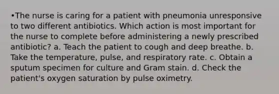 •The nurse is caring for a patient with pneumonia unresponsive to two different antibiotics. Which action is most important for the nurse to complete before administering a newly prescribed antibiotic? a. Teach the patient to cough and deep breathe. b. Take the temperature, pulse, and respiratory rate. c. Obtain a sputum specimen for culture and Gram stain. d. Check the patient's oxygen saturation by pulse oximetry.