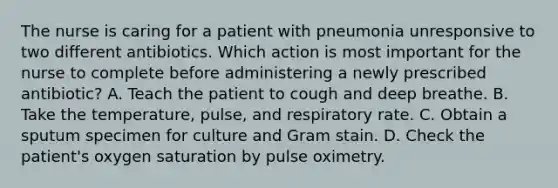 The nurse is caring for a patient with pneumonia unresponsive to two different antibiotics. Which action is most important for the nurse to complete before administering a newly prescribed antibiotic? A. Teach the patient to cough and deep breathe. B. Take the temperature, pulse, and respiratory rate. C. Obtain a sputum specimen for culture and Gram stain. D. Check the patient's oxygen saturation by pulse oximetry.