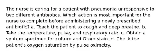 The nurse is caring for a patient with pneumonia unresponsive to two different antibiotics. Which action is most important for the nurse to complete before administering a newly prescribed antibiotic? a. Teach the patient to cough and deep breathe. b. Take the temperature, pulse, and respiratory rate. c. Obtain a sputum specimen for culture and Gram stain. d. Check the patient's oxygen saturation by pulse oximetry.