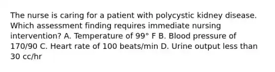 The nurse is caring for a patient with polycystic kidney disease. Which assessment finding requires immediate nursing intervention? A. Temperature of 99° F B. Blood pressure of 170/90 C. Heart rate of 100 beats/min D. Urine output less than 30 cc/hr