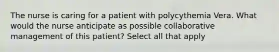 The nurse is caring for a patient with polycythemia Vera. What would the nurse anticipate as possible collaborative management of this patient? Select all that apply