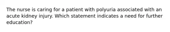 The nurse is caring for a patient with polyuria associated with an acute kidney injury. Which statement indicates a need for further education?