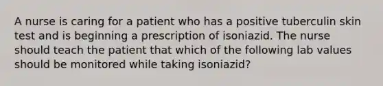 A nurse is caring for a patient who has a positive tuberculin skin test and is beginning a prescription of isoniazid. The nurse should teach the patient that which of the following lab values should be monitored while taking isoniazid?