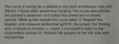 The nurse is caring for a patient is the post anesthesia care unit (PACU) 2 hours after abdominal surgery. The nurse auscultates the patient's abdomen and notes that there are no bowel sounds. What action should the nurse take? A. Palpate the bladder and measure abdominal girth B. Document the finding and continue to monitor C. Insert a nasogastric tube to low intermittent suction D. Position the patient of the left side with the bed flat