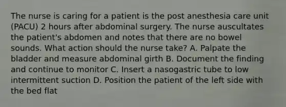 The nurse is caring for a patient is the post anesthesia care unit (PACU) 2 hours after abdominal surgery. The nurse auscultates the patient's abdomen and notes that there are no bowel sounds. What action should the nurse take? A. Palpate the bladder and measure abdominal girth B. Document the finding and continue to monitor C. Insert a nasogastric tube to low intermittent suction D. Position the patient of the left side with the bed flat