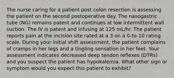 The nurse caring for a patient post colon resection is assessing the patient on the second postoperative day. The nasogastric tube (NG) remains patent and continues at low intermittent wall suction. The IV is patent and infusing at 125 mL/hr. The patient reports pain at the incision site rated at a 3 on a 0-to-10 rating scale. During your initial shift assessment, the patient complains of cramps in her legs and a tingling sensation in her feet. Your assessment indicates decreased deep tendon reflexes (DTRs) and you suspect the patient has hypokalemia. What other sign or symptom would you expect this patient to exhibit?