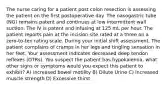 The nurse caring for a patient post colon resection is assessing the patient on the first postoperative day. The nasogastric tube (NG) remains patent and continues at low intermittent wall suction. The IV is patent and infusing at 125 mL per hour. The patient reports pain at the incision site rated at a three on a zero-to-ten rating scale. During your initial shift assessment. The patient complains of cramps in her legs and tingling sensation in her feet. Your assessment indicates decreased deep tendon reflexes (DTRs). You suspect the patient has hypokalemia, what other signs or symptoms would you expect this patient to exhibit? A) Increased bowel motility B) Dilute Urine C) Increased muscle strength D) Excessive thirst