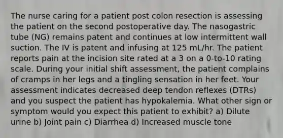 The nurse caring for a patient post colon resection is assessing the patient on the second postoperative day. The nasogastric tube (NG) remains patent and continues at low intermittent wall suction. The IV is patent and infusing at 125 mL/hr. The patient reports pain at the incision site rated at a 3 on a 0-to-10 rating scale. During your initial shift assessment, the patient complains of cramps in her legs and a tingling sensation in her feet. Your assessment indicates decreased deep tendon reflexes (DTRs) and you suspect the patient has hypokalemia. What other sign or symptom would you expect this patient to exhibit? a) Dilute urine b) Joint pain c) Diarrhea d) Increased muscle tone