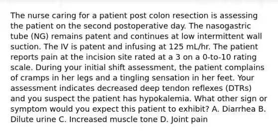 The nurse caring for a patient post colon resection is assessing the patient on the second postoperative day. The nasogastric tube (NG) remains patent and continues at low intermittent wall suction. The IV is patent and infusing at 125 mL/hr. The patient reports pain at the incision site rated at a 3 on a 0-to-10 rating scale. During your initial shift assessment, the patient complains of cramps in her legs and a tingling sensation in her feet. Your assessment indicates decreased deep tendon reflexes (DTRs) and you suspect the patient has hypokalemia. What other sign or symptom would you expect this patient to exhibit? A. Diarrhea B. Dilute urine C. Increased muscle tone D. Joint pain