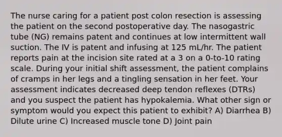 The nurse caring for a patient post colon resection is assessing the patient on the second postoperative day. The nasogastric tube (NG) remains patent and continues at low intermittent wall suction. The IV is patent and infusing at 125 mL/hr. The patient reports pain at the incision site rated at a 3 on a 0-to-10 rating scale. During your initial shift assessment, the patient complains of cramps in her legs and a tingling sensation in her feet. Your assessment indicates decreased deep tendon reflexes (DTRs) and you suspect the patient has hypokalemia. What other sign or symptom would you expect this patient to exhibit? A) Diarrhea B) Dilute urine C) Increased muscle tone D) Joint pain