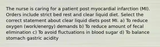 The nurse is caring for a patient post myocardial infarction (MI). Orders include strict bed rest and clear liquid diet. Select the correct statement about clear liquid diets post MI. a) To reduce oxygen (work/energy) demands b) To reduce amount of fecal elimination c) To avoid fluctuations in blood sugar d) To balance stomach gastric acidity