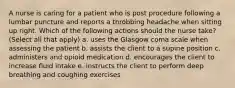 A nurse is caring for a patient who is post procedure following a lumbar puncture and reports a throbbing headache when sitting up right. Which of the following actions should the nurse take? (Select all that apply) a. uses the Glasgow coma scale when assessing the patient b. assists the client to a supine position c. administers and opioid medication d. encourages the client to increase fluid intake e. instructs the client to perform deep breathing and coughing exercises