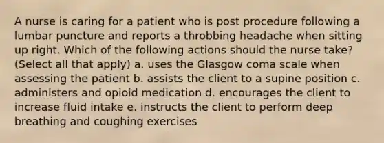 A nurse is caring for a patient who is post procedure following a lumbar puncture and reports a throbbing headache when sitting up right. Which of the following actions should the nurse take? (Select all that apply) a. uses the Glasgow coma scale when assessing the patient b. assists the client to a supine position c. administers and opioid medication d. encourages the client to increase fluid intake e. instructs the client to perform deep breathing and coughing exercises