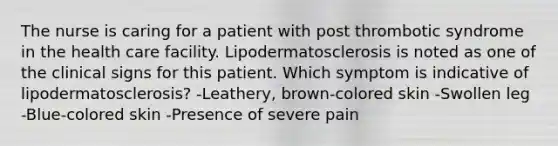 The nurse is caring for a patient with post thrombotic syndrome in the health care facility. Lipodermatosclerosis is noted as one of the clinical signs for this patient. Which symptom is indicative of lipodermatosclerosis? -Leathery, brown-colored skin -Swollen leg -Blue-colored skin -Presence of severe pain