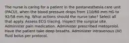 The nurse is caring for a patient in the postanesthesia care unit (PACU), when the blood pressure drops from 110/60 mm HG to 92/58 mm Hg. What actions should the nurse take? Select all that apply. Assess ECG tracing. Inspect the surgical site. Administer pain medication. Administer prescribed metoprolol. Have the patient take deep breaths. Administer intravenous (IV) fluid bolus per protocol.