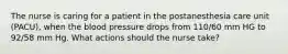 The nurse is caring for a patient in the postanesthesia care unit (PACU), when the blood pressure drops from 110/60 mm HG to 92/58 mm Hg. What actions should the nurse take?