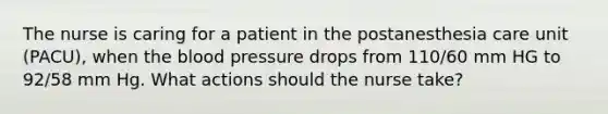 The nurse is caring for a patient in the postanesthesia care unit (PACU), when the blood pressure drops from 110/60 mm HG to 92/58 mm Hg. What actions should the nurse take?