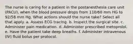 The nurse is caring for a patient in the postanesthesia care unit (PACU), when the blood pressure drops from 110/60 mm HG to 92/58 mm Hg. What actions should the nurse take? Select all that apply. a. Assess ECG tracing. b. Inspect the surgical site. c. Administer pain medication. d. Administer prescribed metoprolol. e. Have the patient take deep breaths. f. Administer intravenous (IV) fluid bolus per protocol.