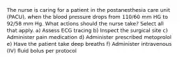 The nurse is caring for a patient in the postanesthesia care unit (PACU), when the blood pressure drops from 110/60 mm HG to 92/58 mm Hg. What actions should the nurse take? Select all that apply. a) Assess ECG tracing b) Inspect the surgical site c) Administer pain medication d) Administer prescribed metoprolol e) Have the patient take deep breaths f) Administer intravenous (IV) fluid bolus per protocol