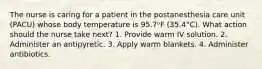 The nurse is caring for a patient in the postanesthesia care unit (PACU) whose body temperature is 95.7ᵒF (35.4°C). What action should the nurse take next? 1. Provide warm IV solution. 2. Administer an antipyretic. 3. Apply warm blankets. 4. Administer antibiotics.