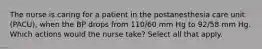 The nurse is caring for a patient in the postanesthesia care unit (PACU), when the BP drops from 110/60 mm Hg to 92/58 mm Hg. Which actions would the nurse take? Select all that apply.