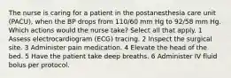 The nurse is caring for a patient in the postanesthesia care unit (PACU), when the BP drops from 110/60 mm Hg to 92/58 mm Hg. Which actions would the nurse take? Select all that apply. 1 Assess electrocardiogram (ECG) tracing. 2 Inspect the surgical site. 3 Administer pain medication. 4 Elevate the head of the bed. 5 Have the patient take deep breaths. 6 Administer IV fluid bolus per protocol.