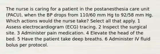 The nurse is caring for a patient in the postanesthesia care unit (PACU), when the BP drops from 110/60 mm Hg to 92/58 mm Hg. Which actions would the nurse take? Select all that apply. 1 Assess electrocardiogram (ECG) tracing. 2 Inspect the surgical site. 3 Administer pain medication. 4 Elevate the head of the bed. 5 Have the patient take deep breaths. 6 Administer IV fluid bolus per protocol.