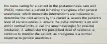 the nurse caring for a patient in the postanesthesia care unit (PACU) notes that a patient is having bradypnea after general anesthesia. which immediate interventions are indicated to determine the next actions by the nurse? a. assess the patient's level of consciousness. b. ensure the pulse oximeter is on and within normal limits. c. call the anesthesiologist for possible intubation. d. administer the prescribed dose of naloxone. e. continue to monitor the patient, as bradypnea is a normal response to general anesthesia.