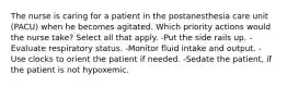 The nurse is caring for a patient in the postanesthesia care unit (PACU) when he becomes agitated. Which priority actions would the nurse take? Select all that apply. -Put the side rails up. -Evaluate respiratory status. -Monitor fluid intake and output. -Use clocks to orient the patient if needed. -Sedate the patient, if the patient is not hypoxemic.