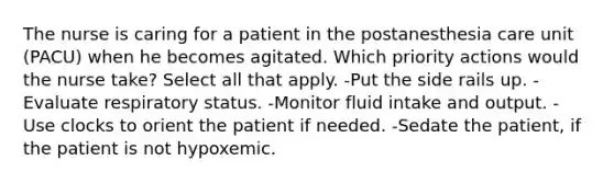 The nurse is caring for a patient in the postanesthesia care unit (PACU) when he becomes agitated. Which priority actions would the nurse take? Select all that apply. -Put the side rails up. -Evaluate respiratory status. -Monitor fluid intake and output. -Use clocks to orient the patient if needed. -Sedate the patient, if the patient is not hypoxemic.