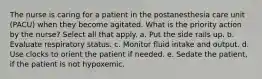 The nurse is caring for a patient in the postanesthesia care unit (PACU) when they become agitated. What is the priority action by the nurse? Select all that apply. a. Put the side rails up. b. Evaluate respiratory status. c. Monitor fluid intake and output. d. Use clocks to orient the patient if needed. e. Sedate the patient, if the patient is not hypoxemic.