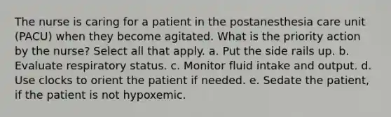 The nurse is caring for a patient in the postanesthesia care unit (PACU) when they become agitated. What is the priority action by the nurse? Select all that apply. a. Put the side rails up. b. Evaluate respiratory status. c. Monitor fluid intake and output. d. Use clocks to orient the patient if needed. e. Sedate the patient, if the patient is not hypoxemic.