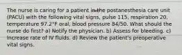 The nurse is caring for a patient in the postanesthesia care unit (PACU) with the following vital signs, pulse 115, respiration 20, temperature 97.2°F oral, blood pressure 84/50. What should the nurse do first? a) Notify the physician. b) Assess for bleeding. c) Increase rate of IV fluids. d) Review the patient's preoperative vital signs.