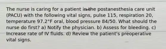 The nurse is caring for a patient in the postanesthesia care unit (PACU) with the following vital signs, pulse 115, respiration 20, temperature 97.2°F oral, blood pressure 84/50. What should the nurse do first? a) Notify the physician. b) Assess for bleeding. c) Increase rate of IV fluids. d) Review the patient's preoperative vital signs.