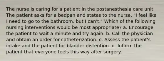 The nurse is caring for a patient in the postanesthesia care unit. The patient asks for a bedpan and states to the nurse, "I feel like I need to go to the bathroom, but I can't." Which of the following nursing interventions would be most appropriate? a. Encourage the patient to wait a minute and try again. b. Call the physician and obtain an order for catheterization. c. Assess the patient's intake and the patient for bladder distention. d. Inform the patient that everyone feels this way after surgery.