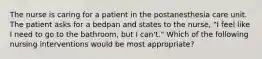 The nurse is caring for a patient in the postanesthesia care unit. The patient asks for a bedpan and states to the nurse, "I feel like I need to go to the bathroom, but I can't." Which of the following nursing interventions would be most appropriate?