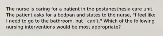 The nurse is caring for a patient in the postanesthesia care unit. The patient asks for a bedpan and states to the nurse, "I feel like I need to go to the bathroom, but I can't." Which of the following nursing interventions would be most appropriate?