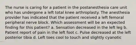 The nurse is caring for a patient in the postanesthesia care unit who has undergone a left total knee arthroplasty. The anesthesia provider has indicated that the patient received a left femoral peripheral nerve block. Which assessment will be an expected finding for this patient? a. Sensation decreased in the left leg b. Patient report of pain in the left foot c. Pulse decreased at the left posterior tibia d. Left toes cool to touch and slightly cyanotic