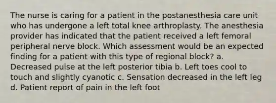 The nurse is caring for a patient in the postanesthesia care unit who has undergone a left total knee arthroplasty. The anesthesia provider has indicated that the patient received a left femoral peripheral nerve block. Which assessment would be an expected finding for a patient with this type of regional block? a. Decreased pulse at the left posterior tibia b. Left toes cool to touch and slightly cyanotic c. Sensation decreased in the left leg d. Patient report of pain in the left foot