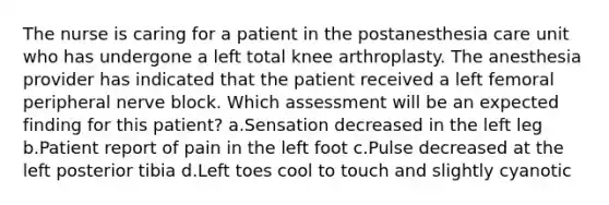 The nurse is caring for a patient in the postanesthesia care unit who has undergone a left total knee arthroplasty. The anesthesia provider has indicated that the patient received a left femoral peripheral nerve block. Which assessment will be an expected finding for this patient? a.Sensation decreased in the left leg b.Patient report of pain in the left foot c.Pulse decreased at the left posterior tibia d.Left toes cool to touch and slightly cyanotic