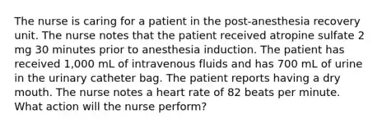 The nurse is caring for a patient in the post-anesthesia recovery unit. The nurse notes that the patient received atropine sulfate 2 mg 30 minutes prior to anesthesia induction. The patient has received 1,000 mL of intravenous fluids and has 700 mL of urine in the urinary catheter bag. The patient reports having a dry mouth. The nurse notes a heart rate of 82 beats per minute. What action will the nurse perform?