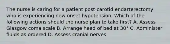 The nurse is caring for a patient post-carotid endarterectomy who is experiencing new onset hypotension. Which of the following actions should the nurse plan to take first? A. Assess Glasgow coma scale B. Arrange head of bed at 30° C. Administer fluids as ordered D. Assess cranial nerves